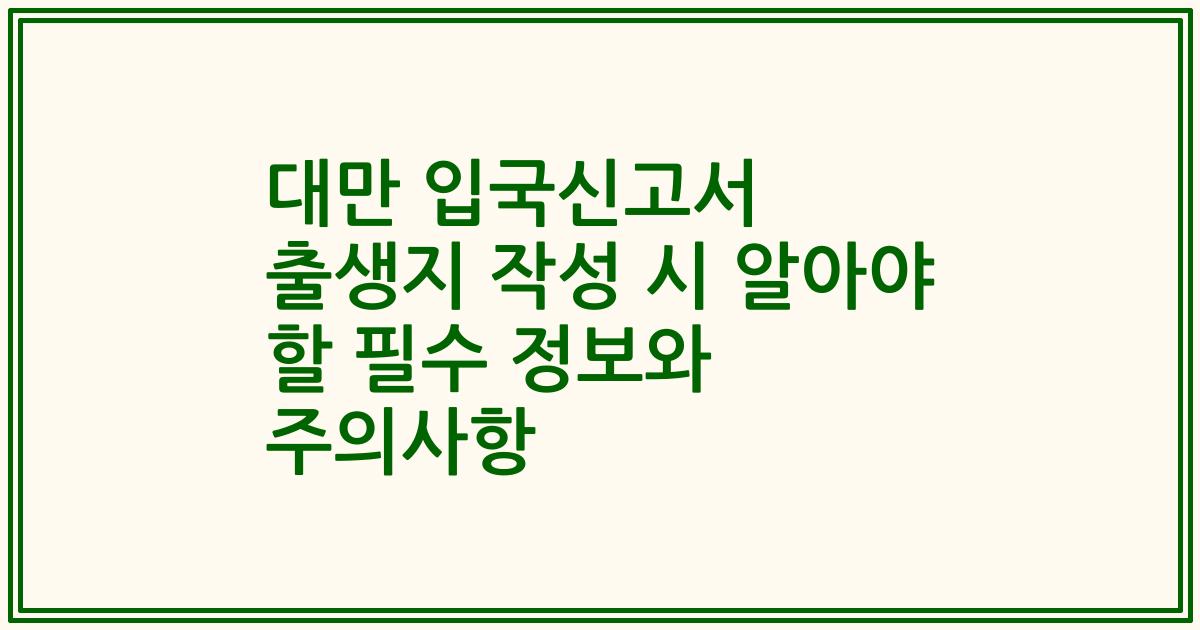 대만 입국신고서 출생지 작성 시 알아야 할 필수 정보와 주의사항