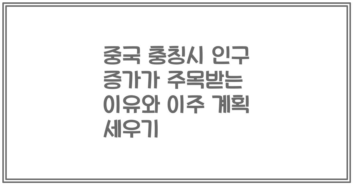 중국 충칭시 인구 증가가 주목받는 이유와 이주 계획 세우기