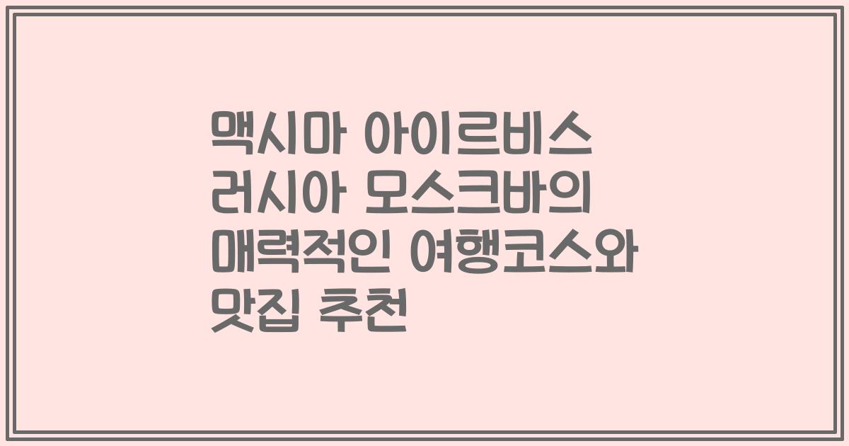 맥시마 아이르비스 러시아 모스크바의 매력적인 여행코스와 맛집 추천