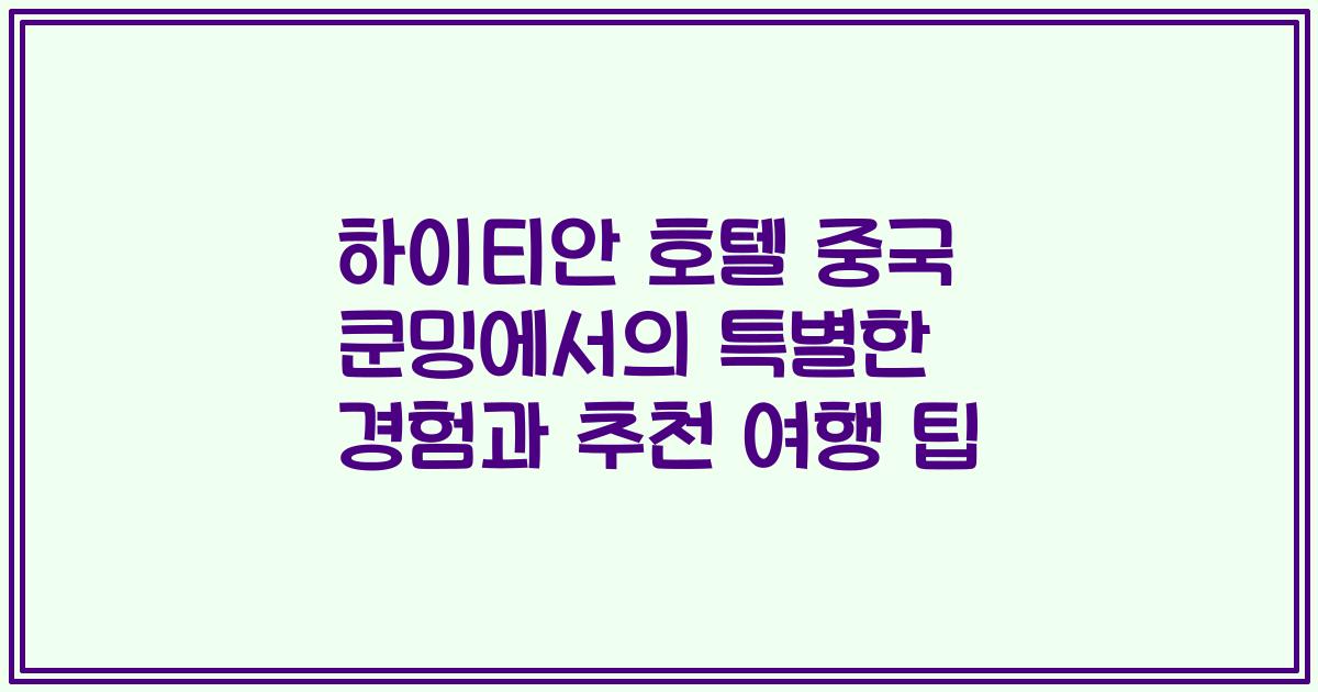 하이티안 호텔 중국 쿤밍에서의 특별한 경험과 추천 여행 팁