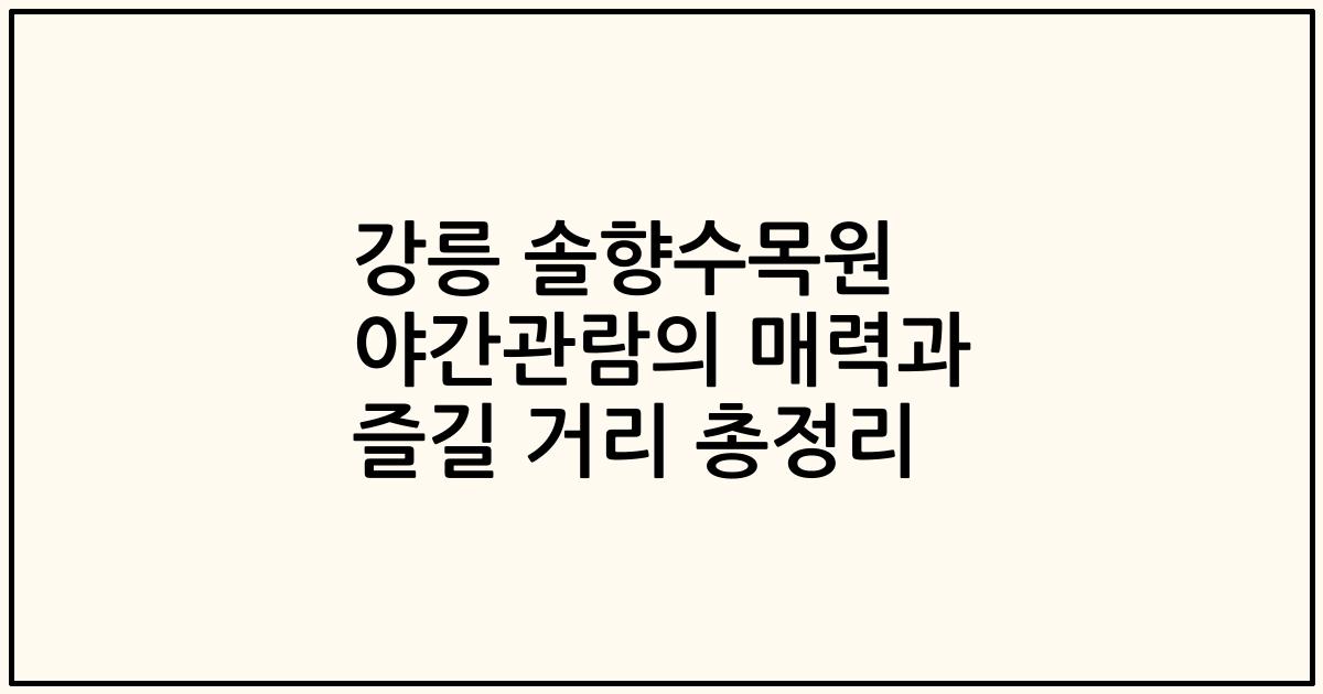 강릉 솔향수목원 야간관람의 매력과 즐길 거리 총정리