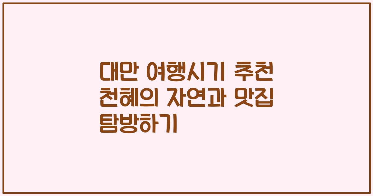 대만 여행시기 추천 천혜의 자연과 맛집 탐방하기